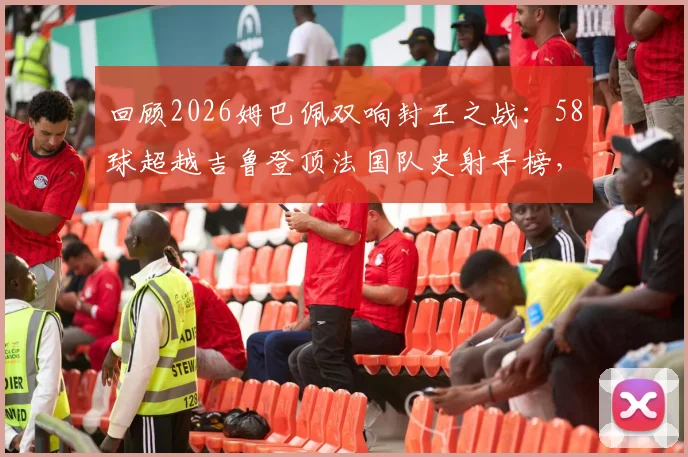 回顾2026姆巴佩双响封王之战：58球超越吉鲁登顶法国队史射手榜，附完整进球视频与数据解析