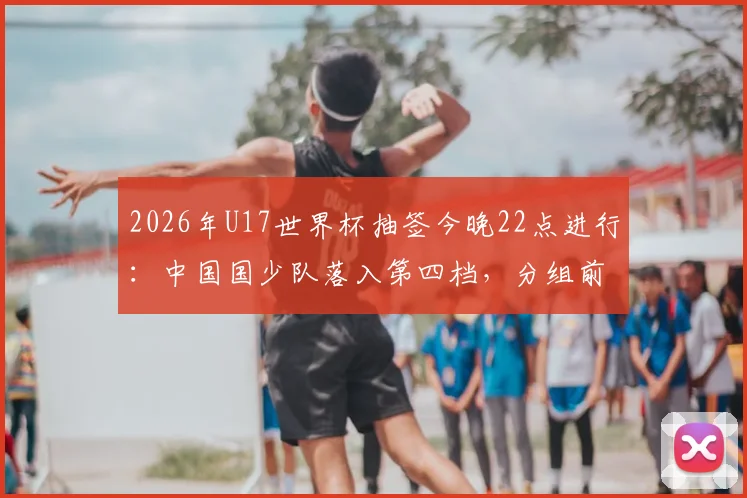 2026年U17世界杯抽签今晚22点进行:中国国少队落入第四档,分组前景与赛程前瞻