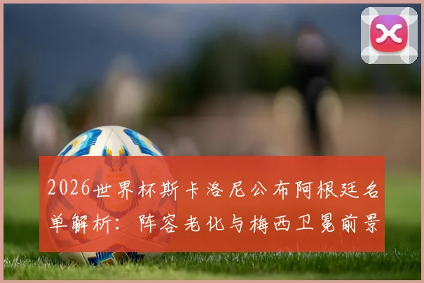 2026世界杯斯卡洛尼公布阿根廷名单解析：阵容老化与梅西卫冕前景如何，新老交替面临哪些关键挑战？