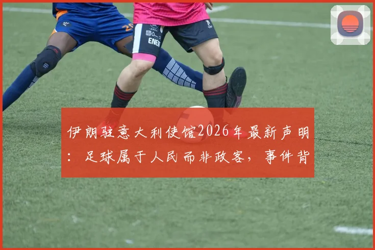 伊朗驻意大利使馆2026年最新声明:足球属于人民而非政客,事件背后伊朗足球的困境与球迷心声