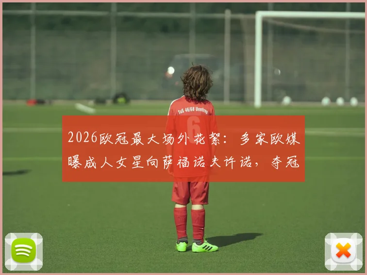 2026欧冠最大场外花絮：多家欧媒曝成人女星向萨福诺夫许诺，夺冠将共度良宵，萨福诺夫是谁？事件全解析