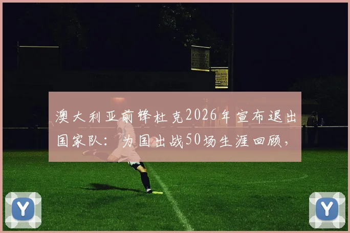 澳大利亚前锋杜克2026年宣布退出国家队:为国出战50场生涯回顾,退役原因及对袋鼠军团影响解析