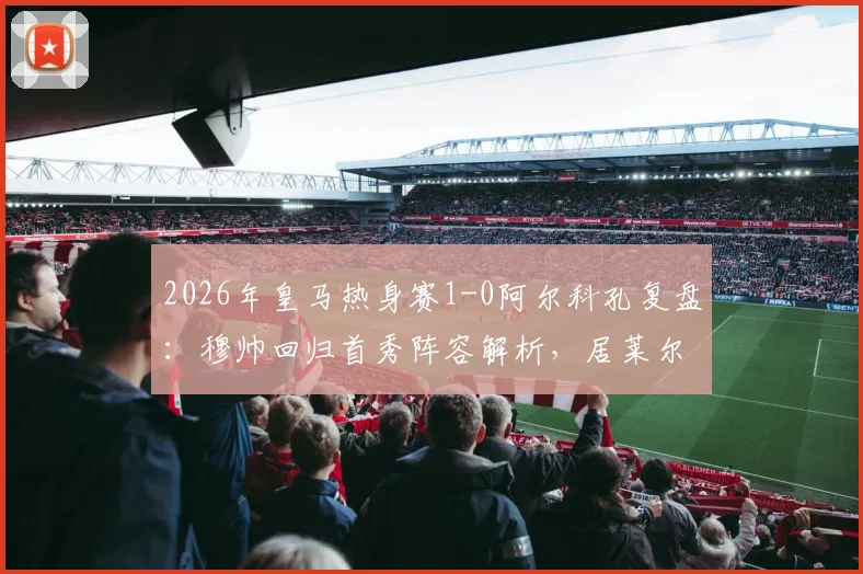 2026年皇马热身赛1-0阿尔科孔复盘:穆帅回归首秀阵容解析,居莱尔失点背后战术观察