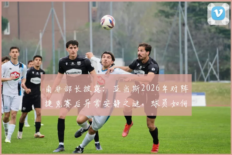 南非部长披露：亚当斯2026年对阵捷克赛后异常安静之谜，球员如何带着巨大悲痛坚持登场？