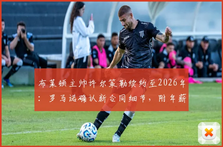 布莱顿主帅许尔策勒续约至2026年：罗马诺确认新合同细节，附年薪与执教成绩深度解析