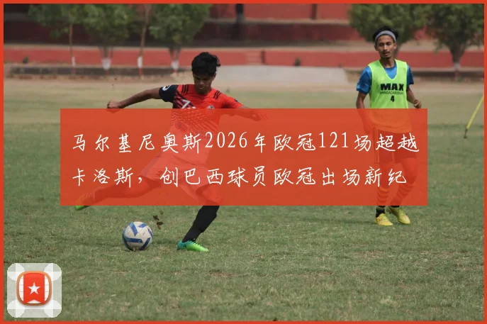 马尔基尼奥斯2026年欧冠121场超越卡洛斯，创巴西球员欧冠出场新纪录，巴黎队长生涯数据全解析