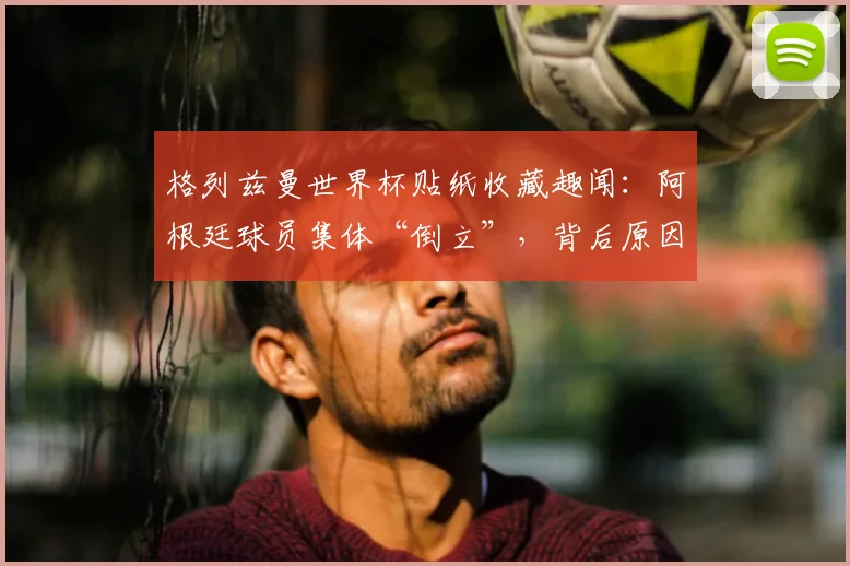 格列兹曼世界杯贴纸收藏趣闻：阿根廷球员集体“倒立”，背后原因与2026世界杯球星收藏指南