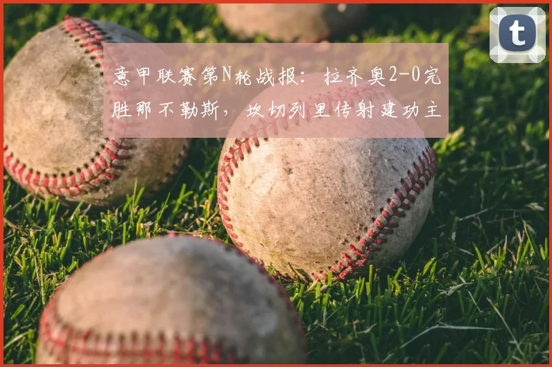 意甲联赛第N轮战报：拉齐奥2-0完胜那不勒斯，坎切列里传射建功主导比赛，附全场关键数据解析