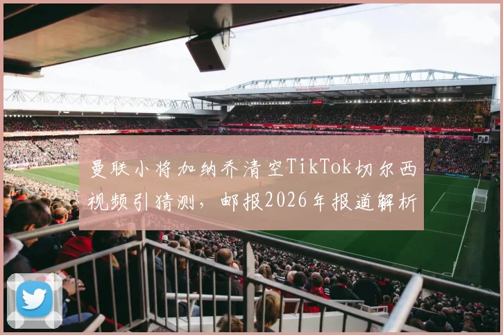曼联小将加纳乔清空TikTok切尔西视频引猜测,邮报2026年报道解析其风波背后原因