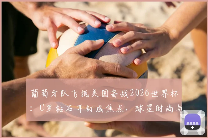 葡萄牙队飞抵美国备战2026世界杯:C罗钻石耳钉成焦点,球星时尚与赛前动态一览