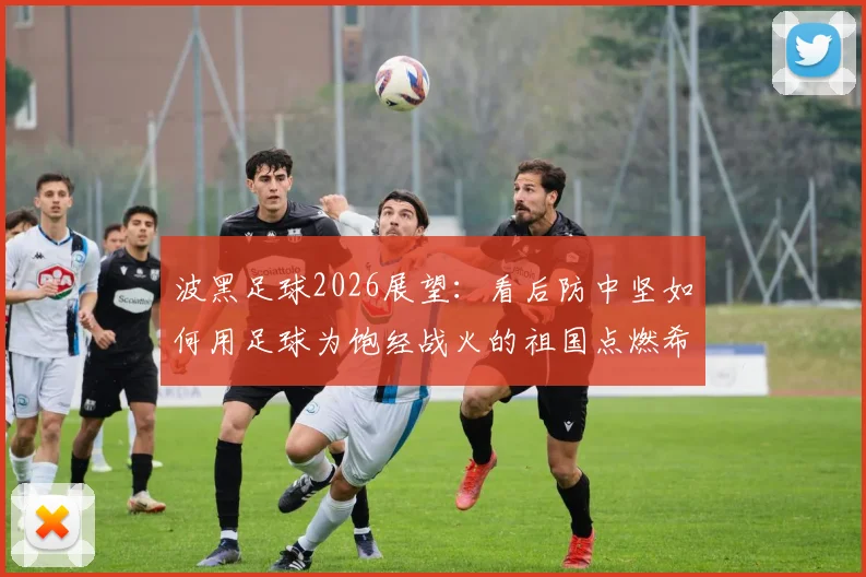 波黑足球2026展望:看后防中坚如何用足球为饱经战火的祖国点燃希望与欢乐
