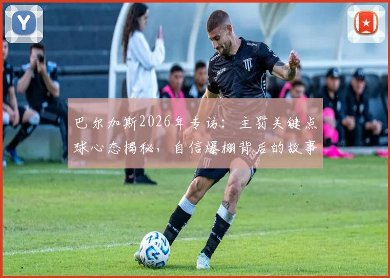 巴尔加斯2026年专访：主罚关键点球心态揭秘，自信爆棚背后的故事