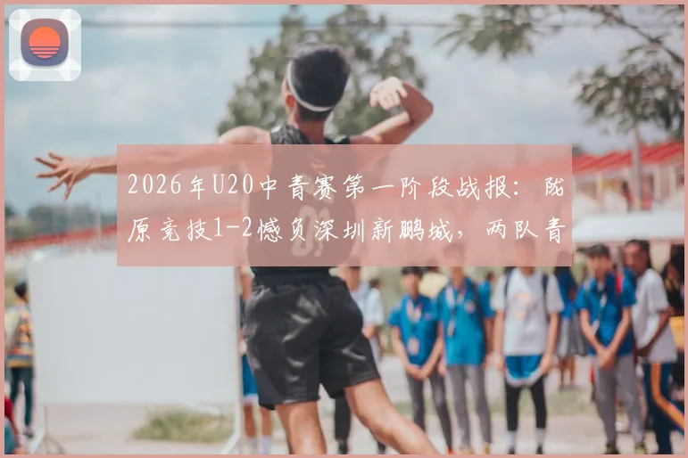 2026年U20中青赛第一阶段战报：陇原竞技1-2憾负深圳新鹏城，两队青训体系深度解析