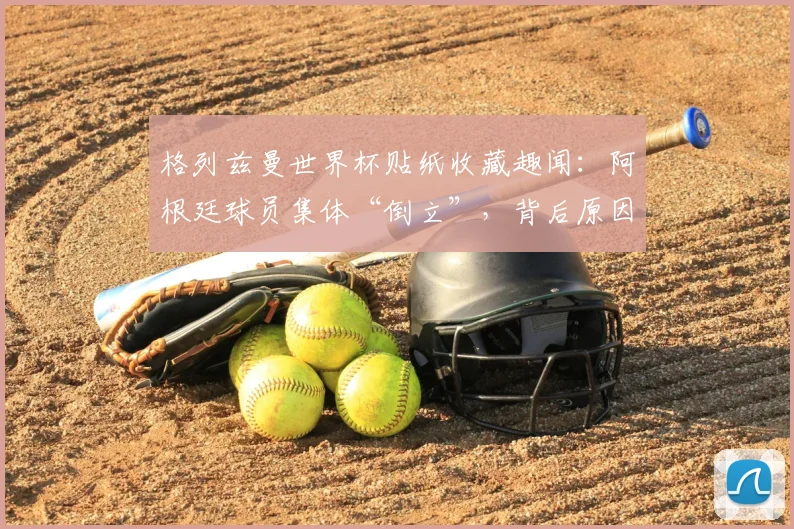 格列兹曼世界杯贴纸收藏趣闻：阿根廷球员集体“倒立”，背后原因与2026世界杯球星收藏指南