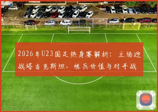2026年U23国足热身赛解析:主场迎战塔吉克斯坦,练兵价值与对手战术打法深度前瞻