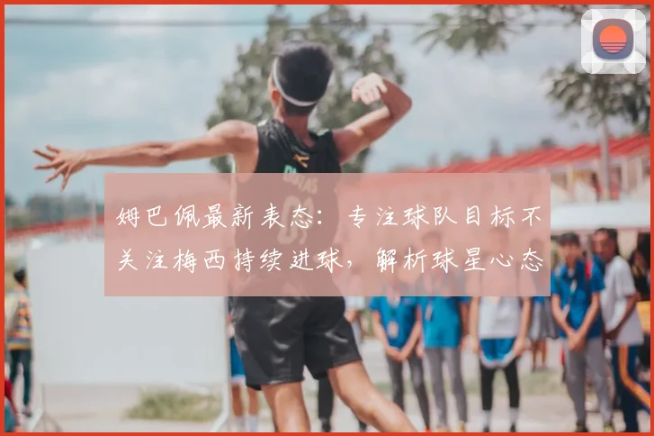 姆巴佩最新表态：专注球队目标不关注梅西持续进球，解析球星心态与团队精神