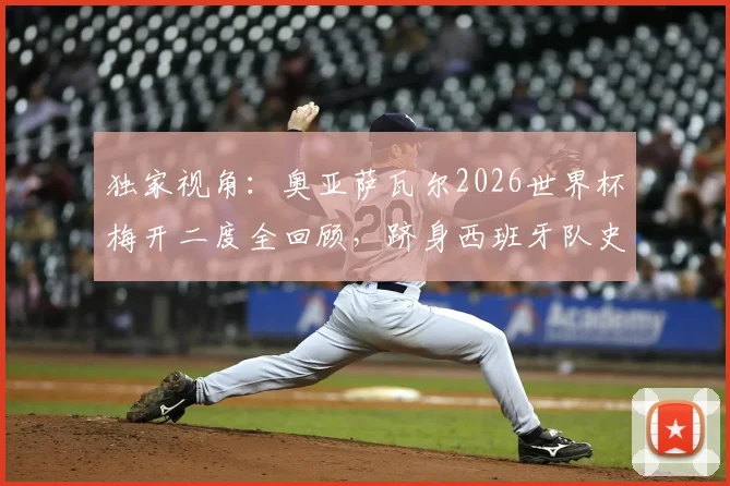 独家视角：奥亚萨瓦尔2026世界杯梅开二度全回顾，跻身西班牙队史第三人的辉煌之路
