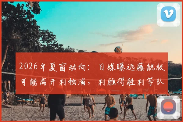 2026年夏窗动向：日媒曝远藤航极可能离开利物浦，利雅得胜利等队成热门下家，未来去向深度解析