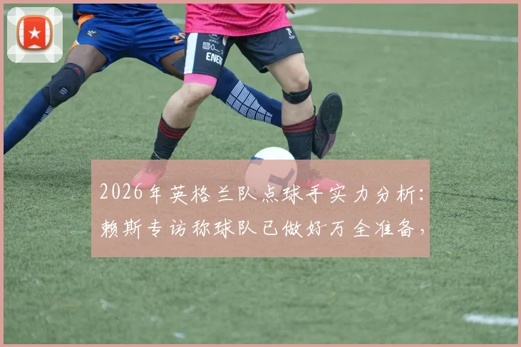 2026年英格兰队点球手实力分析：赖斯专访称球队已做好万全准备，点球训练方法及战术深度解析
