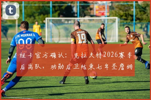 纽卡官方确认:克拉夫特2026赛季后离队,功勋后卫结束七年圣詹姆斯公园生涯去向解读