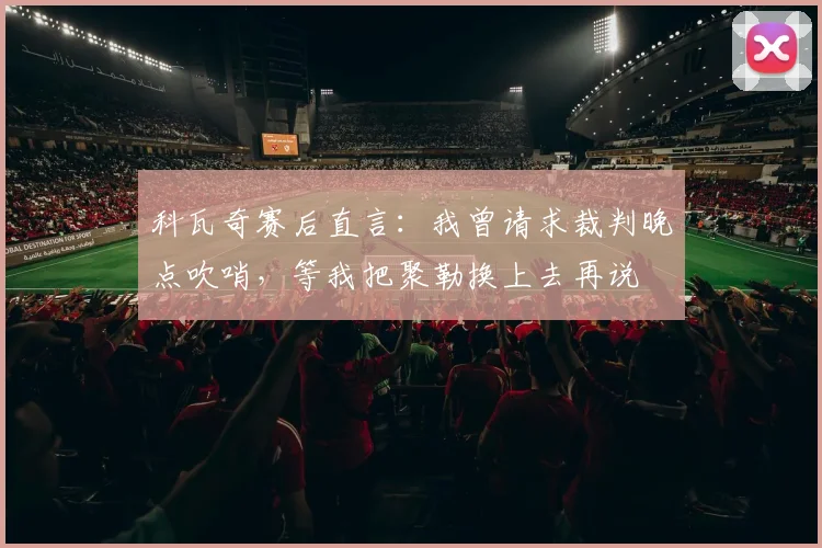 科瓦奇赛后直言：我曾请求裁判晚点吹哨，等我把聚勒换上去再说