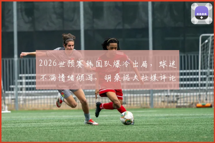 2026世预赛韩国队爆冷出局,球迷不满情绪倾泻,胡桑诺夫社媒评论区成“重灾区”
