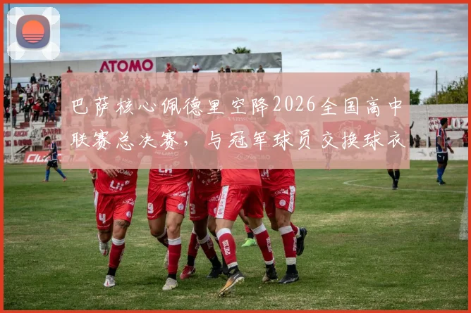 巴萨核心佩德里空降2026全国高中联赛总决赛,与冠军球员交换球衣引热议,青少年篮球发展受关注