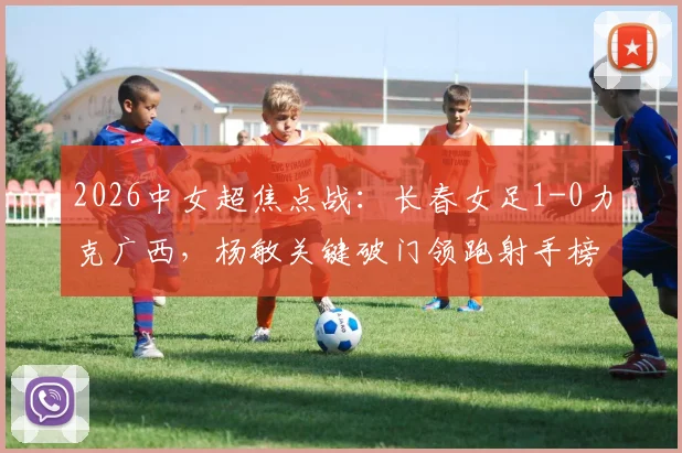 2026中女超焦点战：长春女足1-0力克广西，杨敏关键破门领跑射手榜，最新积分排名速览