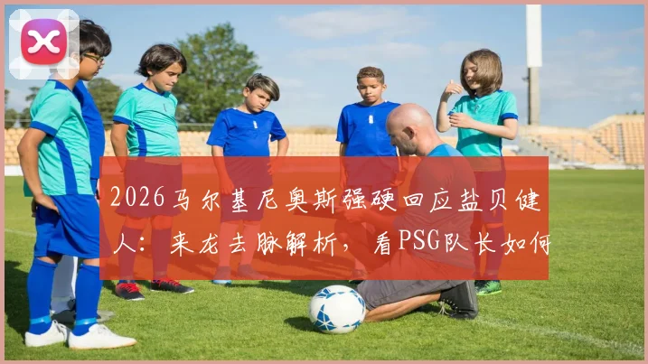 2026马尔基尼奥斯强硬回应盐贝健人:来龙去脉解析,看PSG队长如何将批评化为球队动力