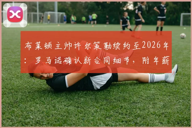 布莱顿主帅许尔策勒续约至2026年：罗马诺确认新合同细节，附年薪与执教成绩深度解析