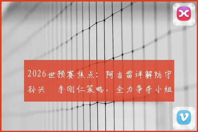 2026世预赛焦点：阿吉雷详解防守孙兴慜李刚仁策略，全力争夺小组第一出线权
