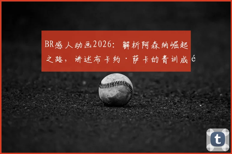 BR感人动画2026：解析阿森纳崛起之路，讲述布卡约·萨卡的青训成长与球队传承