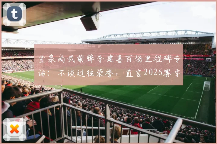 金泉尚武前锋李建喜百场里程碑专访：不谈过往荣誉，直言2026赛季剑指20球制造目标