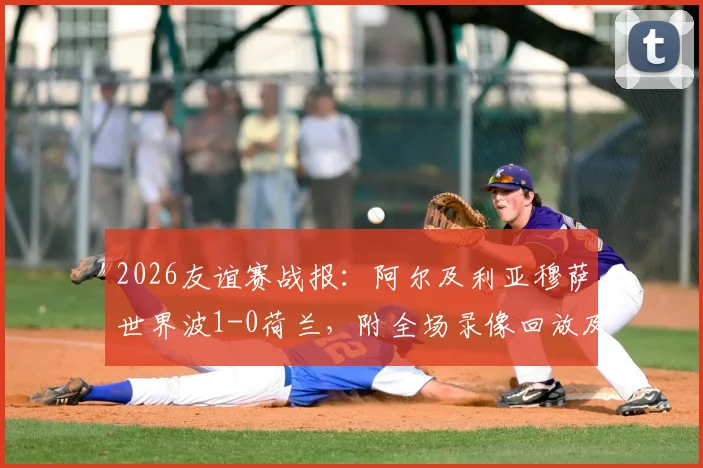 2026友谊赛战报:阿尔及利亚穆萨世界波1-0荷兰,附全场录像回放及荷兰爆冷原因分析