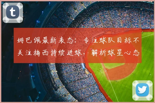 姆巴佩最新表态:专注球队目标不关注梅西持续进球,解析球星心态与团队精神