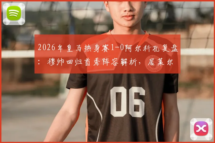 2026年皇马热身赛1-0阿尔科孔复盘：穆帅回归首秀阵容解析，居莱尔失点背后战术观察