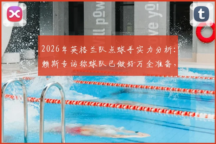 2026年英格兰队点球手实力分析：赖斯专访称球队已做好万全准备，点球训练方法及战术深度解析