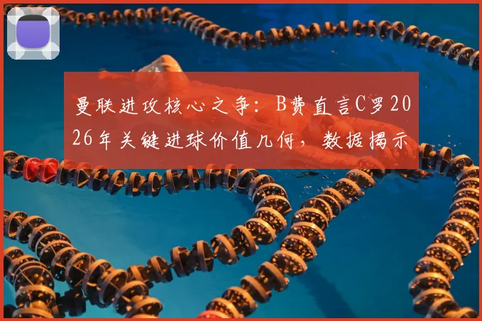 曼联进攻核心之争：B费直言C罗2026年关键进球价值几何，数据揭示老将不可替代性