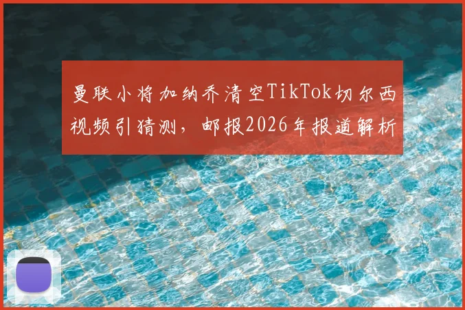 曼联小将加纳乔清空TikTok切尔西视频引猜测，邮报2026年报道解析其风波背后原因