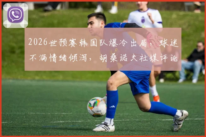 2026世预赛韩国队爆冷出局,球迷不满情绪倾泻,胡桑诺夫社媒评论区成“重灾区”