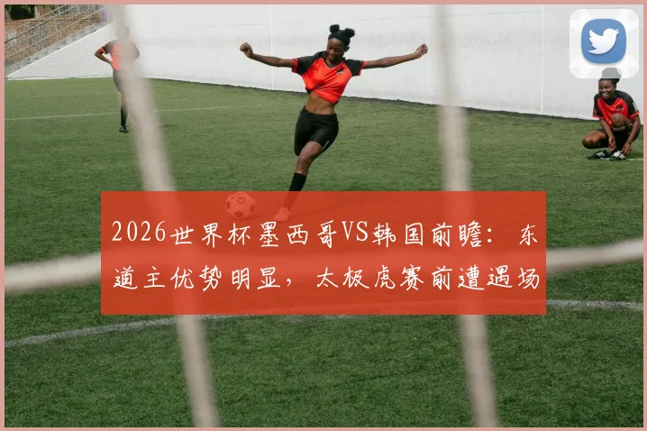 2026世界杯墨西哥VS韩国前瞻：东道主优势明显，太极虎赛前遭遇场外风波困扰，小组出线形势分析