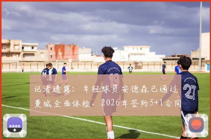 记者透露:年轻球员安德森已通过曼城全面体检,2026年签约5+1合同详情解析,含薪资与年限解读