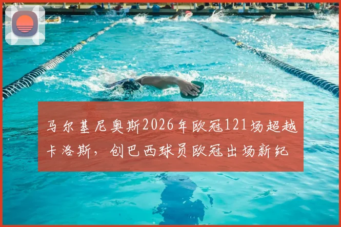 马尔基尼奥斯2026年欧冠121场超越卡洛斯,创巴西球员欧冠出场新纪录,巴黎队长生涯数据全解析