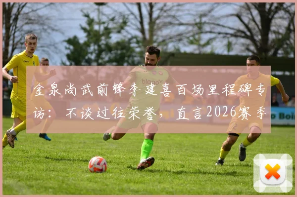 金泉尚武前锋李建喜百场里程碑专访:不谈过往荣誉,直言2026赛季剑指20球制造目标