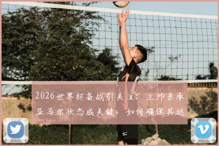 2026世界杯备战引关注:主帅亲承亚马尔状态成关键,如何确保其达巅峰成焦点