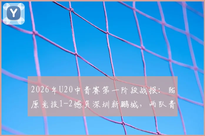 2026年U20中青赛第一阶段战报：陇原竞技1-2憾负深圳新鹏城，两队青训体系深度解析