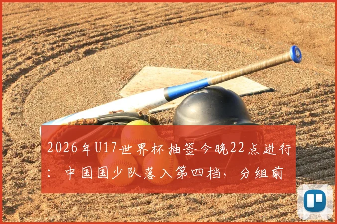2026年U17世界杯抽签今晚22点进行:中国国少队落入第四档,分组前景与赛程前瞻