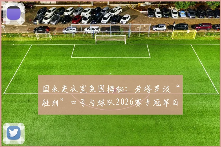 国米更衣室氛围揭秘：劳塔罗谈“胜利”口号与球队2026赛季冠军目标，队长角色至关重要