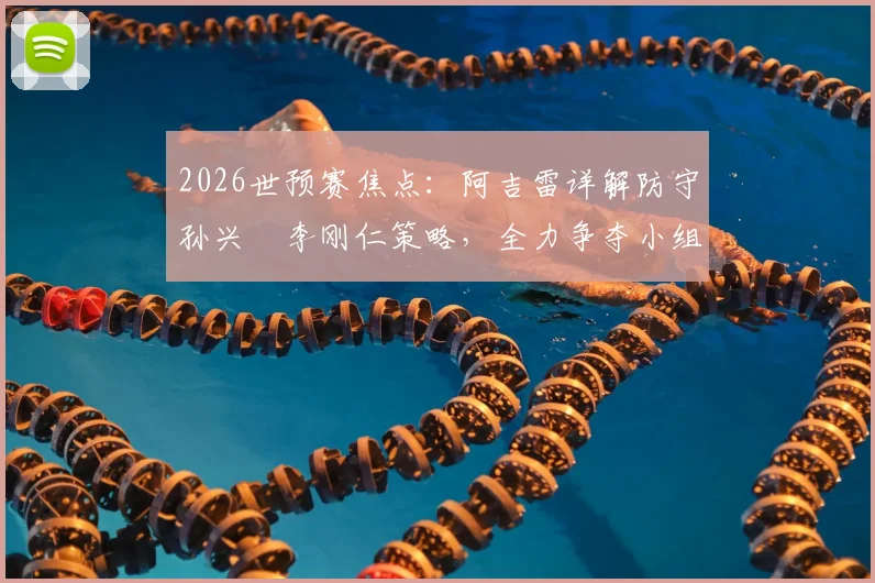 2026世预赛焦点:阿吉雷详解防守孙兴慜李刚仁策略,全力争夺小组第一出线权