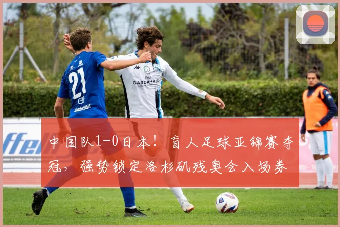 中国队1-0日本!盲人足球亚锦赛夺冠,强势锁定洛杉矶残奥会入场券